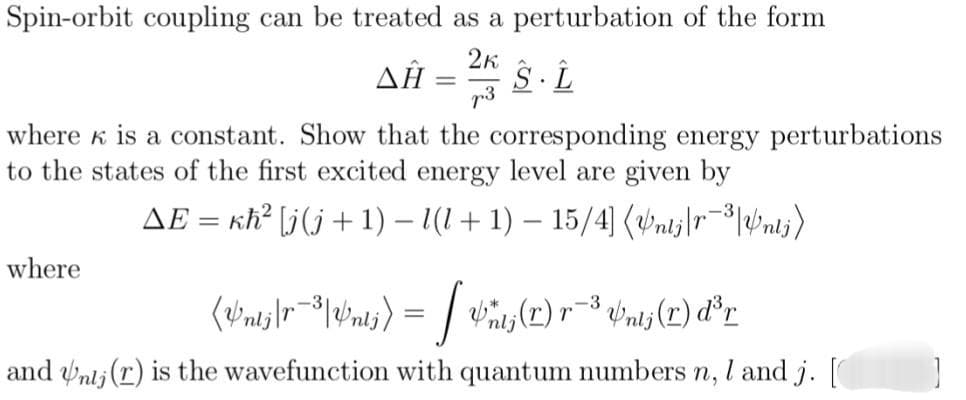 Spin-orbit coupling can be treated as a perturbation of the form
AĤ = 2K S-L
ΔΗ
p3
where is a constant. Show that the corresponding energy perturbations
to the states of the first excited energy level are given by
AE = kh² [j(j+1)-1(1+1) - 15/4] (Untj|r³|nti)
where
-3
(Wnts|r³|Wnts) = [Wits (1) r-³ #nij (r) d³r
and Unij (r) is the wavefunction with quantum numbers n, I and j. [