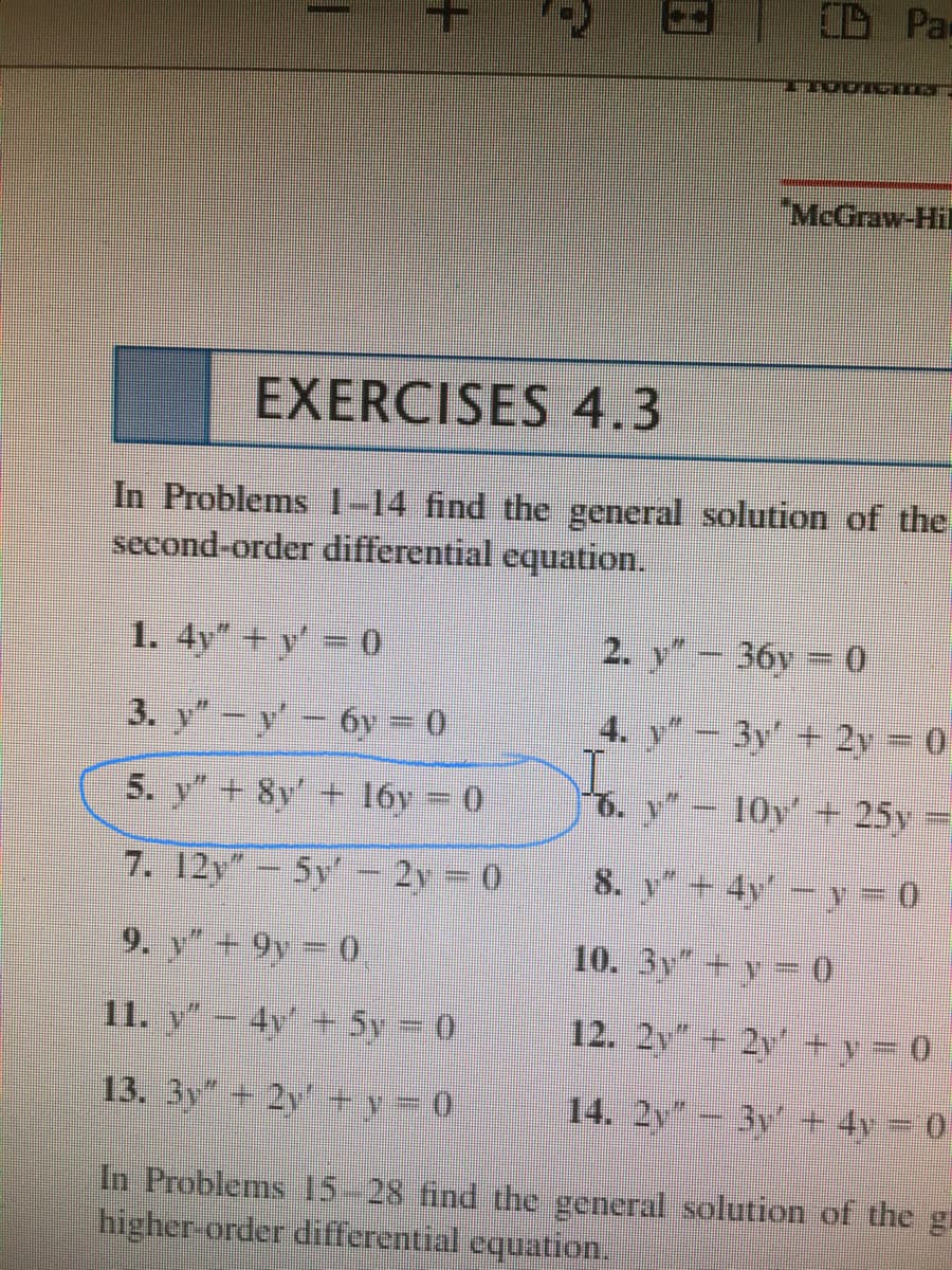 D Pax
"McGraw-Hil
EXERCISES 4.3
In Problems 1-14 find the general solution of the
second-order differential equation.
1. 4y* + y' = 0
2. y-36y = 0
3. y"-y-6y = 0
4. y" – 3y' + 2y = 0
5. y" + 8y' + 16y
10v + 25y
7. 12y"-5y- 2y
8. y+4v - y = 0
9. y+ 9y = 0
10. 3y"
11. v - 4v' + 5v = 0
12. 2y 2y +y = 0
13. 3y + 2y' +v= 0
14. 2y - 3y + 4y - 0
In Problems 15-28 find the general solution of the g
higher-order differential equation.
