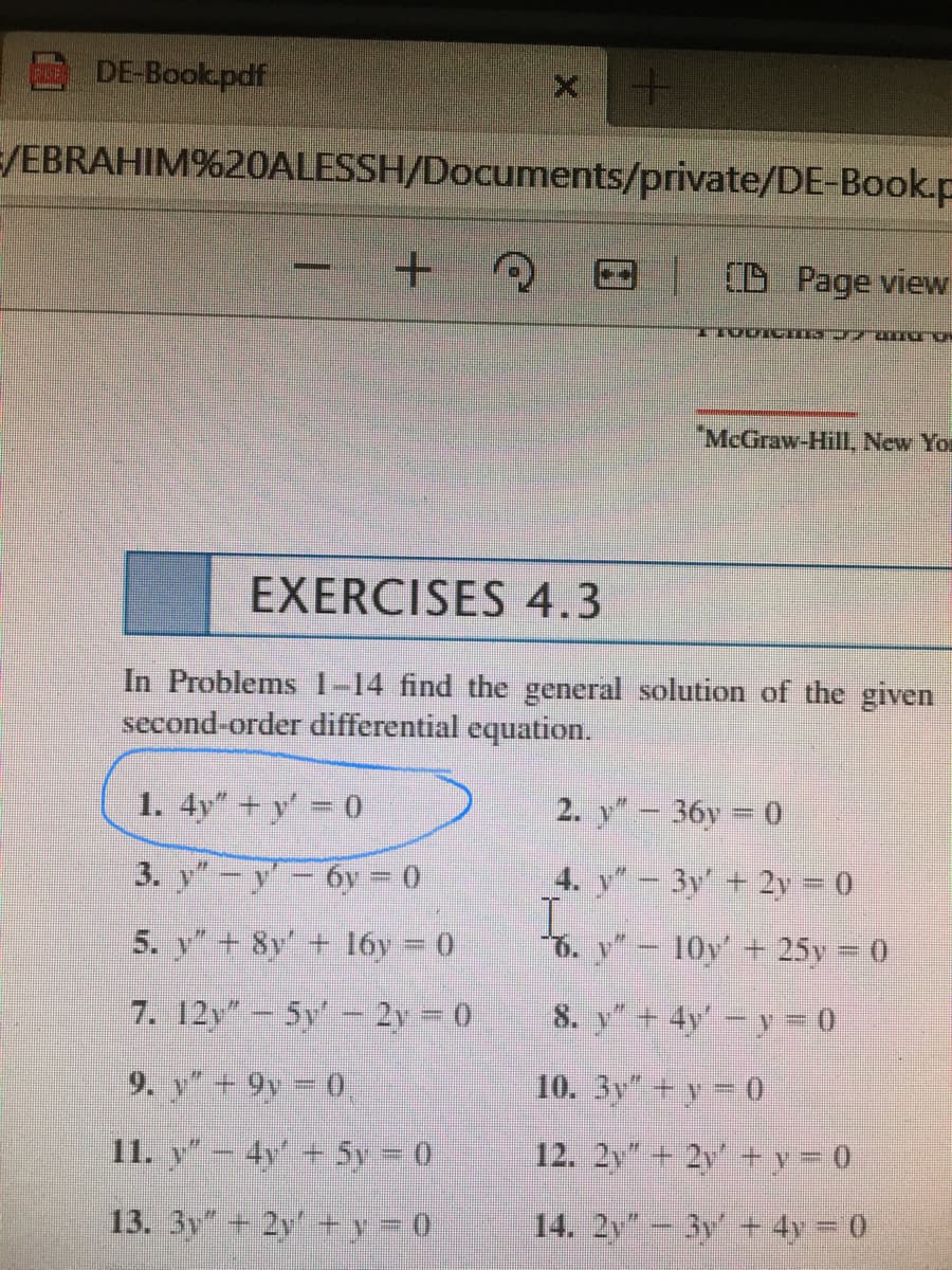 DE-Book.pdf
/EBRAHIM%20ALESSH/Documents/private/DE-Book.p
+.
TO Page view
McGraw-Hill, New You
EXERCISES 4.3
In Problems 1-14 find the general solution of the given
second-order differential equation.
1. 4y" + y' 0
2. y"- 36y 0
3. y"-y-6y = 0
4. y - 3y + 2y 0
5. y"+ 8y' + l6y = 0
6. y"- 10y' + 25y 0
7. 12y"- 5y' - 2y 0
8. y"+ 4y-y 0
9. y"+ 9y 0
10. 3y" +y = 0
11. y-4y' + Sy 0
12. 2y" + 2y' + y = 0
13. 3y" + 2y + y = 0
14. 2y- 3y + 4y = 0
