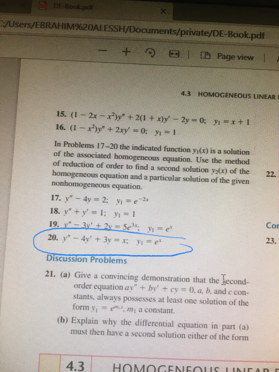 DE-Book.pdf
/Users/EBRAHIM%20ALESSH/Documents/private/DE-Book.pdf
IO Page view
4.3 HOMOGENEOUS LINEAR
15. (1 2x- x)y + 2(1 + x)y'- 2y 0; yı =x+1
16. (1 – x)y" + 2xy = 0;
y = 1
In Problems 17-20 the indicated function yı(x) is a solution
of the associated homogeneous equation. Use the method
of reduction of order to find a second solution y(x) of the
22.
homogeneous equation and a particular solution of the given
nonhomogeneous equation.
17. y" – 4y = 2; yı = e *
18. y+y I; y = 1
Con
19. v"- 3y + 2y = 5e y=e
20. y"- 4y +3y = x y = e
23.
Discussion Problems
21. (a) Give a convincing demonstration that the becond-
order equation ay"+ by +ey 0, a, b, and e con-
stants, always possesses at least one solution of the
= m, a constant.
form y
(b) Explain why the differential equation in part (a)
must then have a second solution either of the form
4.3
HOMOGENEOUS LINCAD
