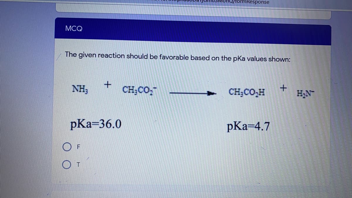 mResponse
MCQ
The given reaction should be favorable based on the pka values shown:
NH3
CH;CO,
CH;CO,H
H,N
pKa=36.0
pКa-4.7
O F
O T
