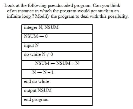 Look at the following pseudocoded program. Can you think
of an instance in which the program would get stuck in an
infinite loop ? Modify the program to deal with this possibility.
integer N. NSUM
NSUM +0
input N
do while N= 0
NSUM - NSUM+N
N-N-1
end do while
output NSUM
end program
