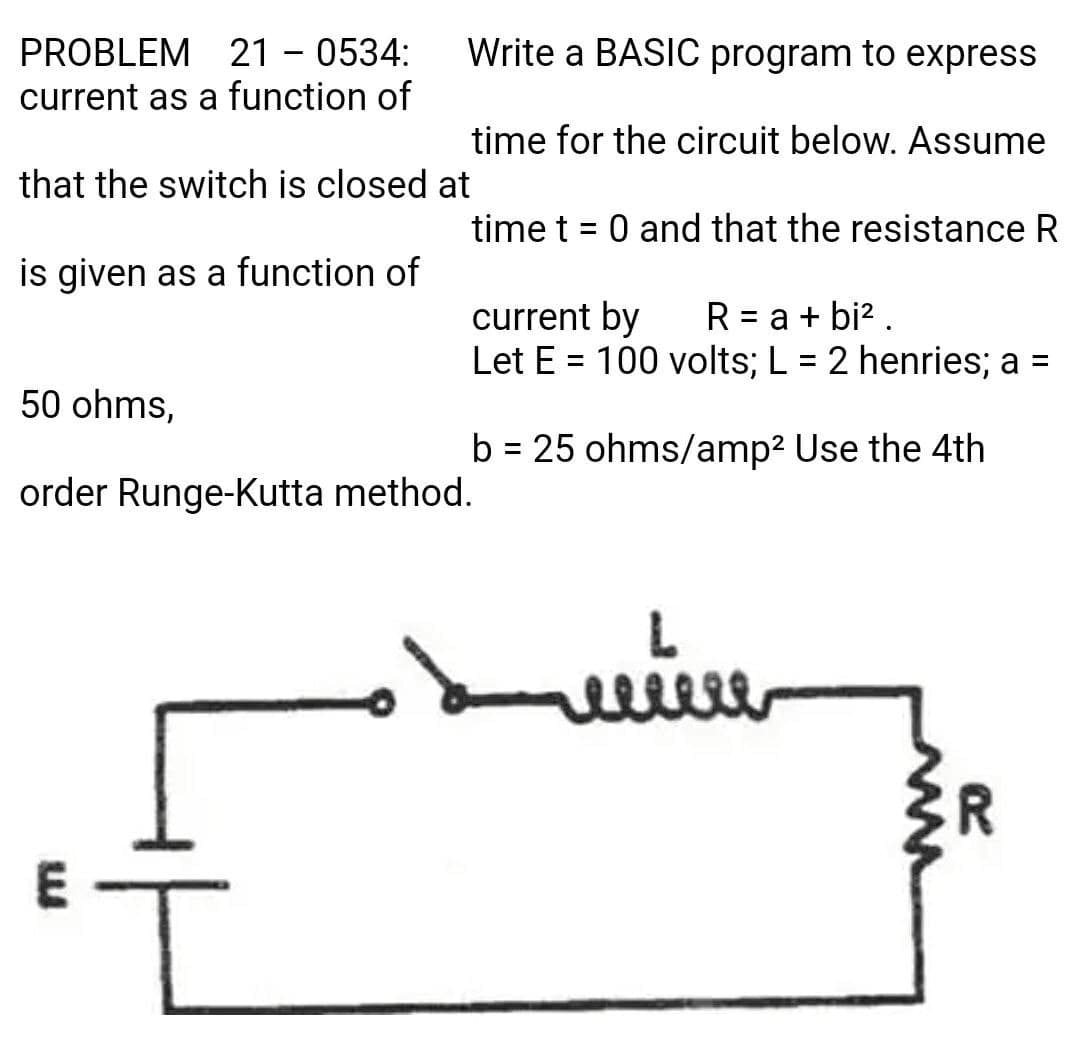 PROBLEM 21 - 0534:
current as a function of
Write a BASIC program to express
time for the circuit below. Assume
that the switch is closed at
time t = 0 and that the resistance R
%3D
is given as a function of
current by
Let E = 100 volts; L = 2 henries; a =
R = a + bi? .
50 ohms,
b = 25 ohms/amp2 Use the 4th
order Runge-Kutta method.
R.
