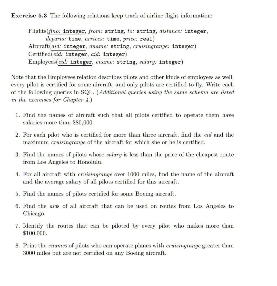 Exercise 5.3 The following relations keep track of airline flight information:
Flights(flno: integer, from: string, to: string, distance: integer,
departs: time, arrives: time, price: real)
Aircraft(aid: integer, aname: string, cruisingrange: integer)
Certified(eid: integer, aid: integer)
Employees(eid: integer, ename: string, salary: integer)
Note that the Employees relation describes pilots and other kinds of employees as well;
every pilot is certified for some aircraft, and only pilots are certified to fly. Write each
of the following queries in SQL. (Additional queries using the same schema are listed
in the exercises for Chapter 4.)
1. Find the names of aircraft such that all pilots certified to operate them have
salaries more than $80,000.
2. For each pilot who is certified for more than three aircraft, find the eid and the
maximum cruisingrange of the aircraft for which she or he is certified.
3. Find the names of pilots whose salary is less than the price of the cheapest route
from Los Angeles to Honolulu.
4. For all aircraft with cruisingrange over 1000 miles, find the name of the aircraft
and the average salary of all pilots certified for this aircraft.
5. Find the names of pilots certified for some Boeing aircraft.
6. Find the aids of all aircraft that can be used on routes from Los Angeles to
Chicago.
7. Identify the routes that can be piloted by every pilot who makes more than
$100,000.
8. Print the enames of pilots who can operate planes with cruisingrange greater than
3000 miles but are not certified on any Boeing aircraft.
