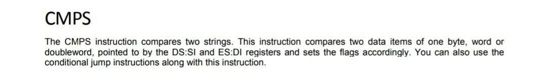 CMPS
The CMPS instruction compares two strings. This instruction compares two data items of one byte, word or
doubleword, pointed to by the DS:SI and ES:DI registers and sets the flags accordingly. You can also use the
conditional jump instructions along with this instruction.
