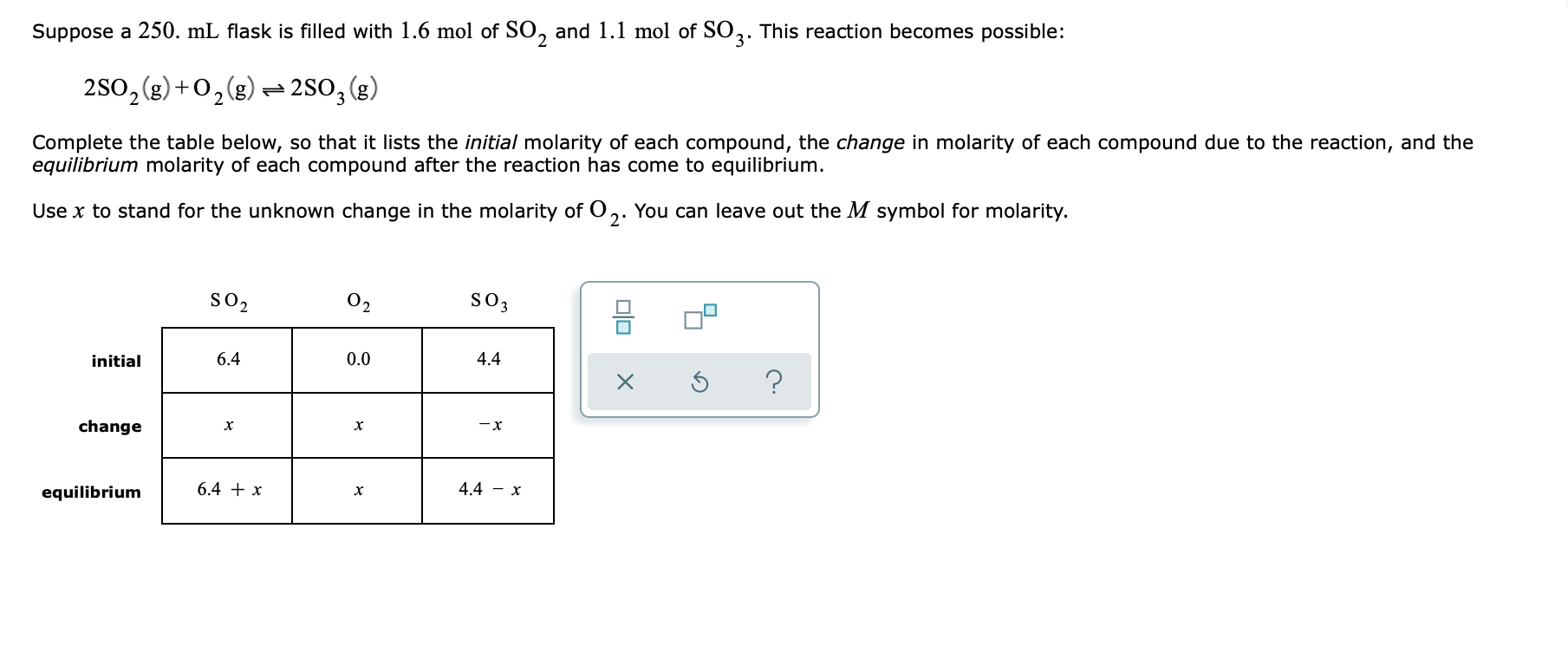 Suppose a 250. mL flask is filled with 1.6 mol of SO, and 1.1 mol of SO2. This reaction becomes possible:
3'
250, (g) +0,(g) - 2SO, (g)
Complete the table below, so that it lists the initial molarity of each compound, the change in molarity of each compound due to the reaction, and the
equilibrium molarity of each compound after the reaction has come to equilibrium.
Use x to stand for the unknown change in the molarity of O,. You can leave out the M symbol for molarity.
so2
02
S03
initial
6.4
0.0
4.4
change
-x
equilibrium
6.4 + x
4.4 – x
