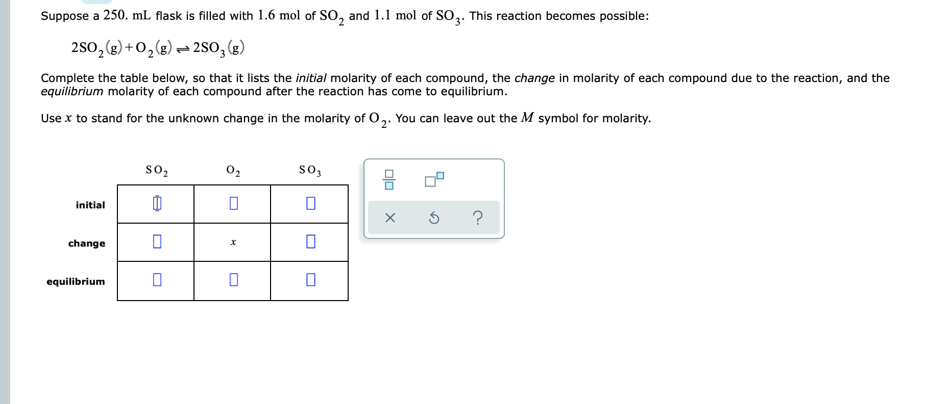 Suppose a 250. mL flask is filled with 1.6 mol of SO, and 1.1 mol of SO,: This reaction becomes possible:
2s0,(g) + 0,(g) - 280,(g)
Complete the table below, so that it lists the initial molarity of each compound, the change in molarity of each compound due to the reaction, and the
equilibrium molarity of each compound after the reaction has come to equilibrium.
Use x to stand for the unknown change in the molarity of O
2'
You can leave out the M symbol for molarity.
so2
02
SO3
initial
change
equilibrium
