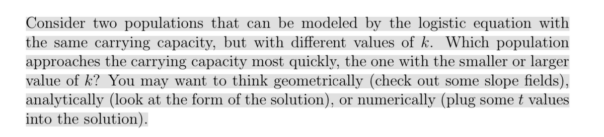 Consider two populations that can be modeled by the logistic equation with
the same carrying capacity, but with different values of k. Which population
approaches the carrying capacity most quickly, the one with the smaller or larger
value of k? You may want to think geometrically (check out some slope fields),
analytically (look at the form of the solution), or num
into the solution).
erically (plug some t values
