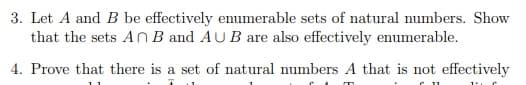 3. Let A and B be effectively enumerable sets of natural numbers. Show
that the sets An B and AUB are also effectively enumerable.
4. Prove that there is a set of natural numbers A that is not effectively
