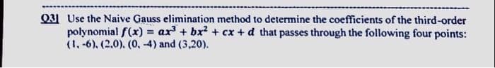 031 Use the Naive Gauss elimination method to determine the coefficients of the third-order
polynomial f(x) = ax' + bx? + cx + d that passes through the following four points:
(1, -6), (2.0). (0, 4) and (3,20).
