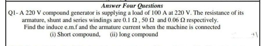 Answer Four Questions
Q1- A 220 V compound generator is supplying a load of 100 A at 220 V. The resistance of its
armature, shunt and series windings are 0.1 02, 50 2 and 0.06 2 respectively.
Find the induce e.m.f and the armature current when the machine is connected
(i) Short compound, (ii) long compound