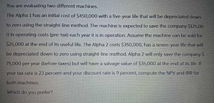 You are evaluating two different machines.
The Alpha 1 has an initial cost of $450,000 with a five-year life that will be depreciated down
to zero using the straight-line method. The machine is expected to save the company $125,00
0 in operating costs (pre-tax) each year it is in operation. Assume the machine can be sold for
$25,000 at the end of its useful life. The Alpha 2 costs $350,000, has a seven-year life that will
be depreciated down to zero using straight-line method. Alpha 2 will only save the company $
75,000 per year (before taxes) but will have a salvage value of $35,000 at the end of its life. If
your tax rate is 23 percent and your discount rate is 9 percent, compute the NPV and IRR for
both machines.
Which do you prefer?