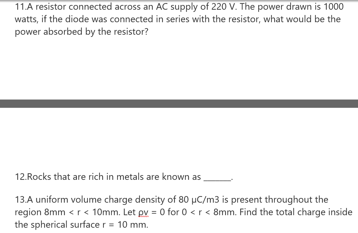 11.A resistor connected across an AC supply of 220 V. The power drawn is 1000
watts, if the diode was connected in series with the resistor, what would be the
power absorbed by the resistor?
12.Rocks that are rich in metals are known as
13.A uniform volume charge density of 80 µC/m3 is present throughout the
region 8mm <r < 10mm. Let pv = 0 for 0 < r < 8mm. Find the total charge inside
the spherical surface r = 10 mm.
