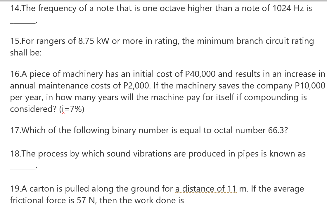 14.The frequency of a note that is one octave higher than a note of 1024 Hz is
15.For rangers of 8.75 kW or more in rating, the minimum branch circuit rating
shall be:
16.A piece of machinery has an initial cost of P40,000 and results in an increase in
annual maintenance costs of P2,000. If the machinery saves the company P10,000
per year, in how many years will the machine pay for itself if compounding is
considered? (i=7%)
17.Which of the following binary number is equal to octal number 66.3?
18.The process by which sound vibrations are produced in pipes is known as
19.A carton is pulled along the ground for a distance of 11 m. If the average
frictional force is 57 N, then the work done is
-....
