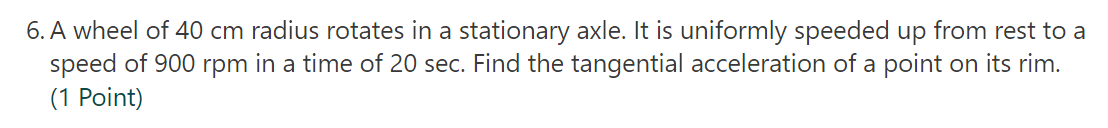 6. A wheel of 40 cm radius rotates in a stationary axle. It is uniformly speeded up from rest to a
speed of 900 rpm in a time of 20 sec. Find the tangential acceleration of a point on its rim.
(1 Point)

