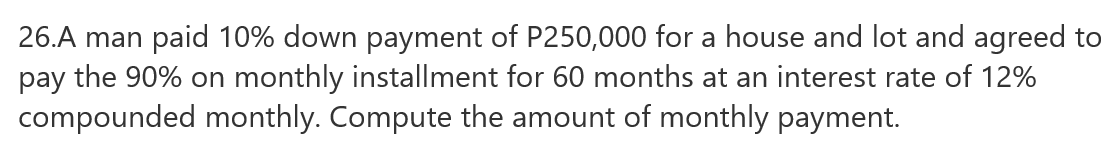 26.A man paid 10% down payment of P250,000 for a house and lot and agreed to
pay the 90% on monthly installment for 60 months at an interest rate of 12%
compounded monthly. Compute the amount of monthly payment.

