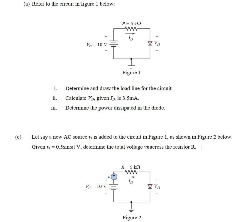 (a) Refer to the circuit in figure 1 below:
R = 5 k2
Ip
Vp: = 10 V
Figure 1
i.
Determine and draw the load line for the circuit.
ii.
Calculate VD, given Ip, is 3.5mA.
iii.
Determine the power dissipated in the diode.
(c)
Let say a new AC source v is added to the circuit in Figure 1, as shown in Figure 2 below.
Given vi = 0.5sinot V, determine the total voltage vz across the resistor R. |
R = 5 k2
Vp: = 10 V
♡ VD
Figure 2
