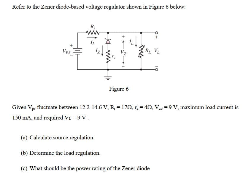 Refer to the Zener diode-based voltage regulator shown in Figure 6 below:
R;
IL
Vps
Vz
RL VL
Figure 6
Given Vps fluctuate between 12.2-14.6 V, R; = 172, r, = 42, Vzo = 9 V, maximum load current is
150 mA, and required VL = 9 V.
(a) Calculate source regulation.
(b) Determine the load regulation.
(c) What should be the power rating of the Zener diode
