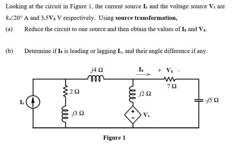 Looking at the circuit in Figure 1, the current source Is and the voltage source Vs are
8220° A and 3.5Vx V respectively. Using source transformation,
(a)
Reduce the circuit to one source and then obtain the values of Is and Vx.
(b)
Determine if Ix is leading or lagging Is, and their angle difference if any.
j4 N
I
+ Vx -
ll
7Ω
2Ω
j2 2
Is
-j5 N
J3Ω
Vs
Figure 1
ele
ell
