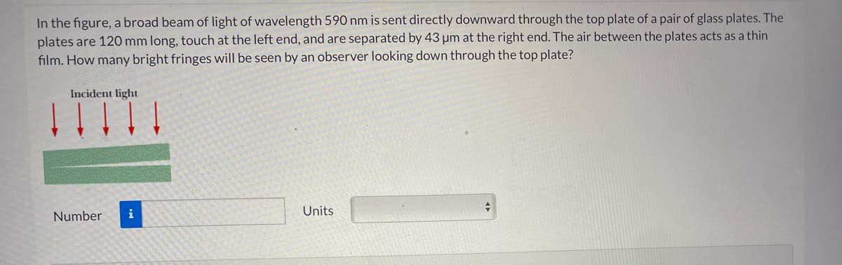 In the figure, a broad beam of light of wavelength 590 nm is sent directly downward through the top plate of a pair of glass plates. The
plates are 120 mm long, touch at the left end, and are separated by 43 µm at the right end. The air between the plates acts as a thin
film. How many bright fringes will be seen by an observer looking down through the top plate?
ITTTI
Incident light
i
Units
Number
