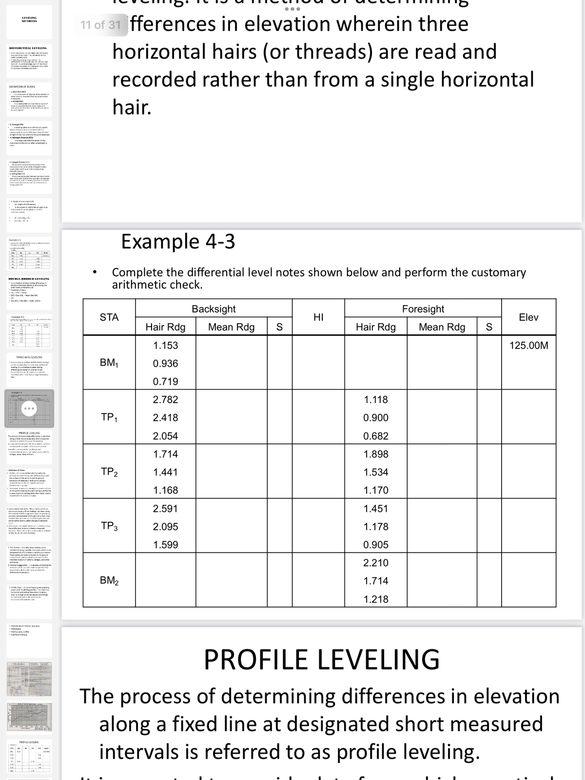 11 of 31 fferences in elevation wherein three
horizontal hairs (or threads) are read and
recorded rather than from a single horizontal
LEVELING
METHODS
DIEFERENILAL LEVELING
Is OCO LEV DE NNCE
DEFINITION OF TERMS
Lh aa
itiaat acir:o vw tan evricnia
eowor Mar heruy e perar
hair.
iI annse bean taf
kaowne w.a vanof
vticle ertr ei
. ma t on poit
wh lane kaa red it k
of sgrat theintrarits the port oboerved.
4. Dacial g Datanca 155
• tbTaured tron thrieth
Instrumert ts tha ret er vtkta bachaighta
S. formy ea Pr
Iretrume w edor tafa taken
. ay s
• Ekanineraris poirsbnto benchnada
thre g
•7. Heigtofietruer
• or el Cetr
bthe ewr oaatan
* ted
• H M,
• Hev IF, HI
Example 4-3
Enamule 41
ora ectecao sren
a
Complete the differential level notes shown below and perform the customary
arithmetic check.
DOUBLE-RODDED LEVELING
• Itbanethet of ceteririgdteenc in
• *, - -TAsy
• DC2 - Eev M, - Har Cke EM,
• OK
Dev M,Cs EN- ILES- LEa
Backsight
Foresight
STA
HI
Elev
Esampie 4-2
Hair Rdg
Mean Rdg
Hair Rdg
Mean Rdg
1.153
125.00M
THREE-WIRE LEVELING
BM,
0.936
Aae piu teofY
I st etke ala
reddrathe n enaeherial
רזה
0.719
a
2.782
1.118
TP1
2.418
0.900
PROFILE LEVELING
2.054
0.682
The proce of ceemg teercn n ekevation
alonga fbadiret crE atme d
i sk eda pratie king
knted pe ir. fanichaval
l of the e tarten l pieni
Afeeesn ted l
(adted , k, ras oderts
1.714
1.898
TP2
1.441
1.534
Deiation al Teru
L Aoe-tia naval er ..
arwdie tter ks
ethee p
2 vateg Raia gutcente
1.168
1.170
at harlaaral datana ury sol:anga profile ine
ay ron h pol. Eact utaia usedi
munce atererpkn
2 intaadite Fories-Thea ies, ahichan
abo keawngund e tan alorg
the ceet f th an
2.591
1.451
undponts ter er therpin devation
TP3
2.095
1.178
the proflel lorymaed
1.599
0.905
S. Plu Scation-Awatterkenwe i
estabkadanaproeeitet
desiguted a taiyation cl edapiation
These poita re ta br t breakain the pourd
atae daps and etil ptsocathe
Intended locrda1stauhara, bridpas, and ather
2.210
diference inlian
BM2
1.714
7.Profte NgetA l Ne graphing
paper fer pkipes The par hos
hartartel and ertial esdrenningn.
blue, or anargeWhan speE ngy
1.218
PROCEDURE CF OPLE LEVEUNG
• SATIONING
• PorLE LEVELNOTES
PROFILE LEVELING
The process of determining differences in elevation
along a fixed line at designated short measured
intervals is referred to as profile leveling.
PRDELELEVEING
BA
