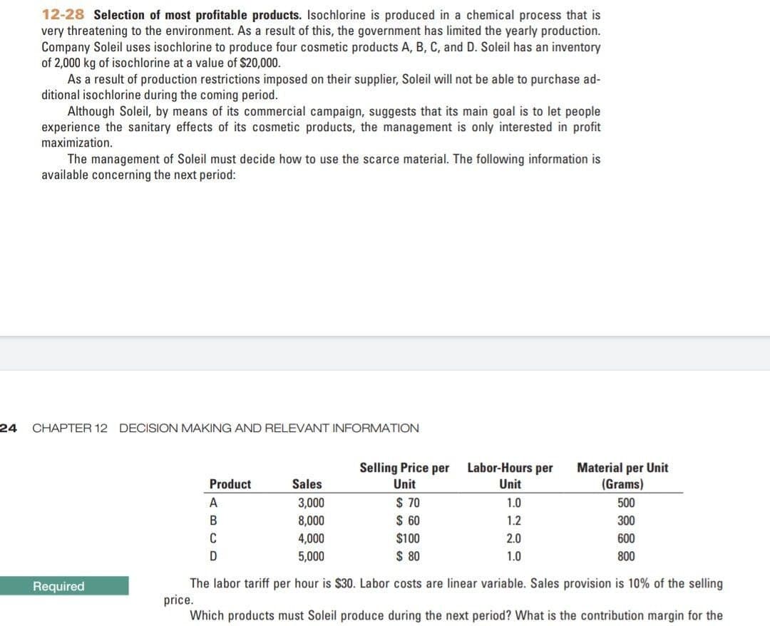 12-28 Selection of most profitable products. Isochlorine is produced in a chemical process that is
very threatening to the environment. As a result of this, the government has limited the yearly production.
Company Soleil uses isochlorine to produce four cosmetic products A, B, C, and D. Soleil has an inventory
of 2,000 kg of isochlorine at a value of $20,000.
As a result of production restrictions imposed on their supplier, Soleil will not be able to purchase ad-
ditional isochlorine during the coming period.
Although Soleil, by means of its commercial campaign, suggests that its main goal is to let people
experience the sanitary effects of its cosmetic products, the management is only interested in profit
maximization.
The management of Soleil must decide how to use the scarce material. The following information is
available concerning the next period:
24
CHAPTER 12 DECISION MAKING AND RELEVANT INFORMATION
NITI
Selling Price per
Labor-Hours per
Material per Unit
(Grams)
Product
Sales
Unit
Unt
$ 70
$ 60
A
3,000
1.0
500
В
8,000
1.2
300
C
4,000
$100
2.0
600
5,000
$ 80
1.0
800
The labor tariff per hour is $30. Labor costs are linear variable. Sales provision is 10% of the selling
price.
Which products must Soleil produce during the next period? What is the contribution margin for the
Required
