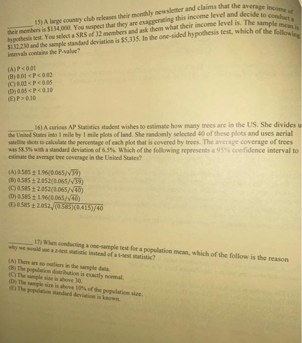 15) A large country club releases their monthly newsletter and claims that the average income of
their members is $134,000. You suspect that they are exaggerating this income level and decide to conduct a
hypothesis test. You select a SRS of 32 members and ask them what their income level is. The sample mean is
$132,230 and the sample standard deviation is $5,335. In the one-sided hypothesis test, which of the following
intervals contains the P-value?
(A) P<0.01
(B) 0.01 <P<0.02
(C) 0.02<P<0.05
(D) 0.05 <P<0.10
(E) P>0.10
16) A curious AP Statistics student wishes to estimate how many trees are in the US. She divides u
the United States into I mile by 1 mile plots of land. She randomly selected 40 of these plots and uses aerial
satellite shots to calculate the percentage of each plot that is covered by trees. The average coverage of trees
was 58.5% with a standard deviation of 6.5%. Which of the following represents a 95% confidence interval to
estimate the average tree coverage in the United States?
(A) 0.585 ± 1.96(0.065/√39)
(B) 0.585 +2.052(0.065/√39)
(C) 0.585 +2.052(0.065/√40)
(D) 0.585 ± 1.96(0.065/√40)
(E) 0.585 +2.052/(0.585)(0.415)/40
17) When conducting a one-sample test for a population mean, which of the follow is the reason
why we would use a z-test statistic instead of a t-test statistic?
(A) There are no outliers in the sample data.
(B) The population distribution is exactly normal.
(C) The sample size is above 30.
(D) The sample size is above 10% of the population size.
(E) The population standard deviation is known.