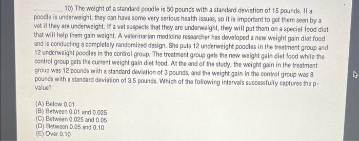 10) The weight of a standard poodle is 50 pounds with a standard deviation of 15 pounds. If a
poodle is underweight, they can have some very serious health issues, so it is important to get them seen by a
vet if they are underweight. If a vet suspects that they are underweight, they will put them on a special food diet
that will help them gain weight. A veterinarian medicine researcher has developed a new weight gain diet food
and is conducting a completely randomized design. She puts 12 underweight poodles in the treatment group and
12 underweight poodles in the control group. The treatment group gets the new weight gain diet food while the
control group gets the current weight gain diet food. At the end of the study, the weight gain in the treatment
group was 12 pounds with a standard deviation of 3 pounds, and the weight gain in the control group was 8
pounds with a standard deviation of 3.5 pounds. Which of the following intervals successfully captures the p-
value?
(A) Below 0.01
(B) Between 0.01 and 0.025
(C) Between 0.025 and 0.05
(D) Between 0.05 and 0.10
(E) Over 0.10