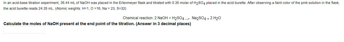 In an acid-base titration experiment, 36.44 mL of NaOH was placed in the Erlenmeyer flask and titrated with 0.35 molar of H2SO4 placed in the acid burette. After observing a faint color of the pink solution in the flask,
the acid burette reads 24.35 mL. (Atomic weights: H=1, O =16, Na = 23, S=32)
Chemical reaction: 2 NaOH + H2SO4 --> Na2SO4 + 2 H20
Calculate the moles of NaOH present at the end point of the titration. (Answer in 3 decimal places)
