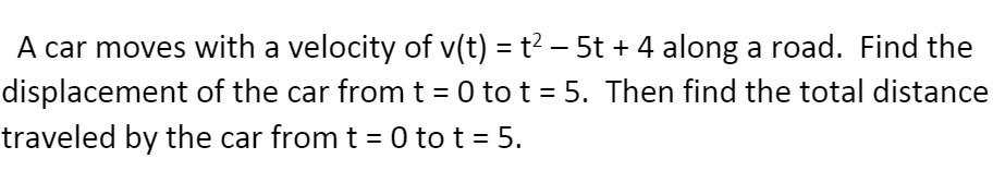 A car moves with a velocity of v(t) = t² – 5t + 4 along a road. Find the
displacement of the car from t = 0 to t = 5. Then find the total distance
traveled by the car from t = 0 to t = 5.
%3D
