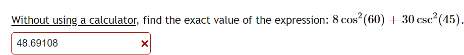 Without using a calculator, find the exact value of the expression: 8 cos (60) + 30 csc (45).
48.69108
