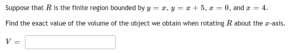 Suppose that R is the finite region bounded by y = x, y = x + 5, x = 0, and x =
Find the exact value of the volume of the object we obtain when rotating R about the x-axis.
V
