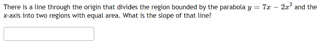 There is a line through the origin that divides the region bounded by the parabola y = 7x – 2x? and the
X-axis into two regions with equal area. What is the slope of that line?
