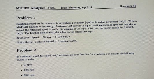 Homework #6
MET321 Analytical Tech.
Due: Thursday, A pril 12
Problem 1
Rotational speed can be measured in revolutions per minute (rpm) or in radinn per second (rad/s). Write a
MATLAB function caled hu4_pl_lastnane that accepts as imput rotational speed in rpm and provides as
output the rotational spoed in rad/s. For example if the input is 60 rpm, the output should be 6.283185
rad/. The function should also print a line on the screen that says:
Rotational Speed: 60 rpa - 6.238 rad/a
Notice the rad/s value is limited to 3 decimal places.
Problem 2
In a separate script file called hu4 lastname, u your function from problem I to convert the following
values to rad/
. 60 rpm
• 1000 rpm
• 5200 rpa
