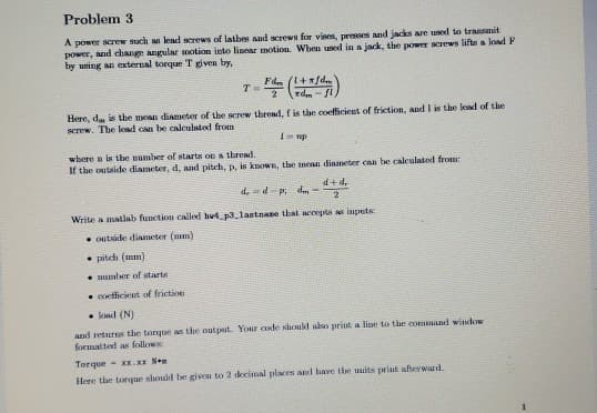 Problem 3
A power screw such lead screws of latbes and screwn for vises, presses and jacks are used to transanit
power, and change angular motion into linear motion. Wben uned in a jack, the power screws lifu a load F
by uning an external torque T given by,
Fda ()
2
rd -
Here, d in the moan diameter of the screw thread, f is the coeficient of friction, and I is the lead of the
screw. The lend can be calculated from
where n is the number of starts on a thread.
If the outside diameter, d, and pitch, p. is known, the mean dianeter can be calculated from:
d,d- p dm =
P +P
2
Write a matlab function called hut p3_lastnae that accepts as imputs
• outside diameter (mm)
• pitch (mm
mumber of starts
• cocfficient of friction
• koad (N)
and returns the torque as the output. Your code shoukd ako priut a line to the ocommand window
formatted as follows
Torque - xK.XI Ne
Here the torque should be giveu to 2 decimal places and have the mits print afterward.
