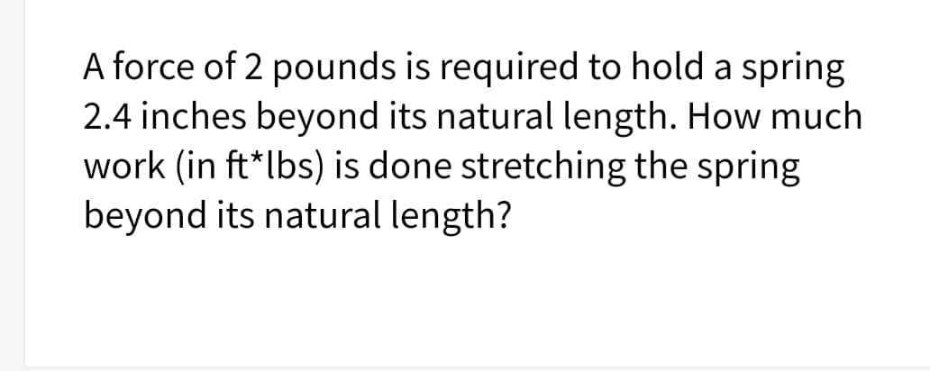 A force of 2 pounds is required to hold a spring
2.4 inches beyond its natural length. How much
work (in ft*lbs) is done stretching the spring
beyond its natural length?
