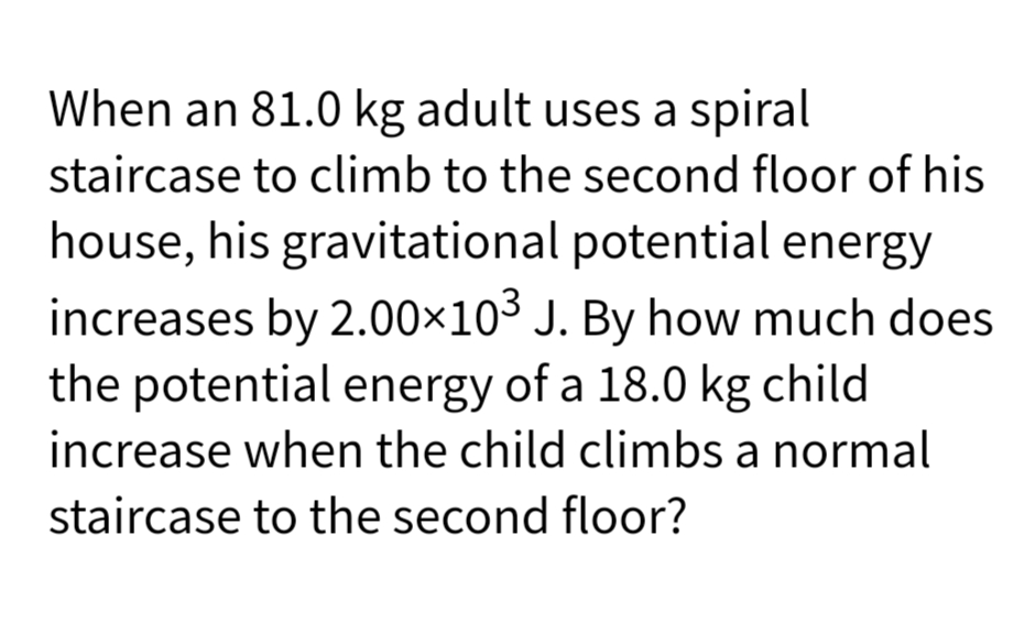 When an 81.0 kg adult uses a spiral
staircase to climb to the second floor of his
house, his gravitational potential energy
increases by 2.00×10³ J. By how much does
the potential energy of a 18.0 kg child
increase when the child climbs a normal
staircase to the second floor?
