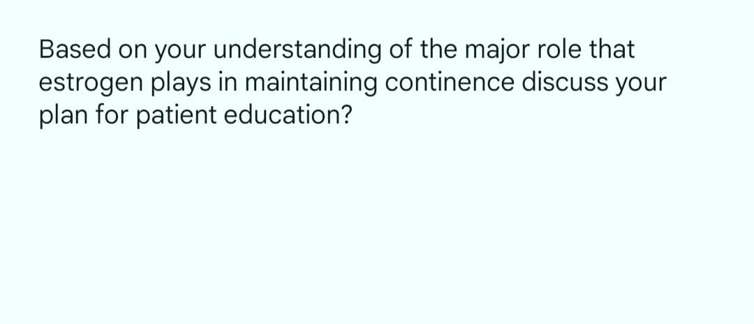 Based on your understanding of the major role that
estrogen plays in maintaining continence discuss your
plan for patient education?
