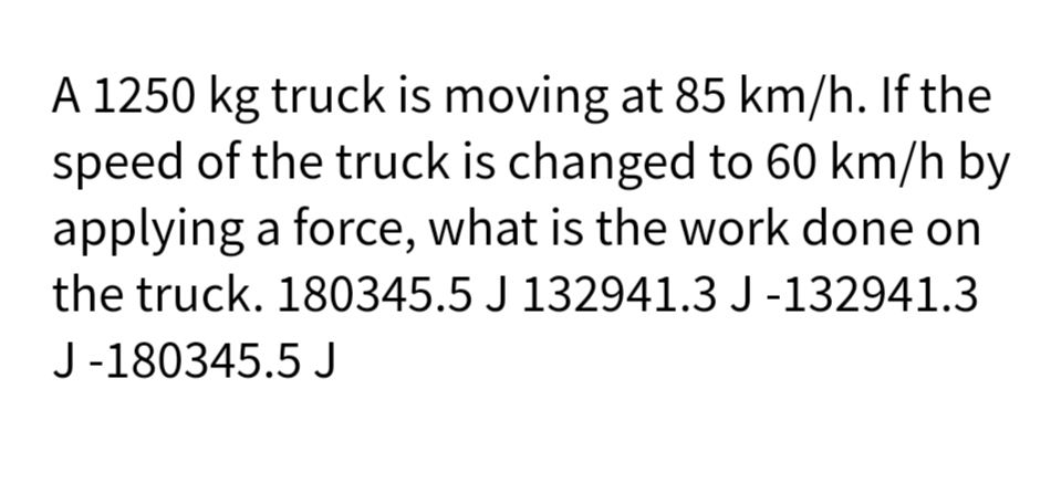 A 1250 kg truck is moving at 85 km/h. If the
speed of the truck is changed to 60 km/h by
applying a force, what is the work done on
the truck. 180345.5 J 132941.3 J -132941.3
J -180345.5 J
