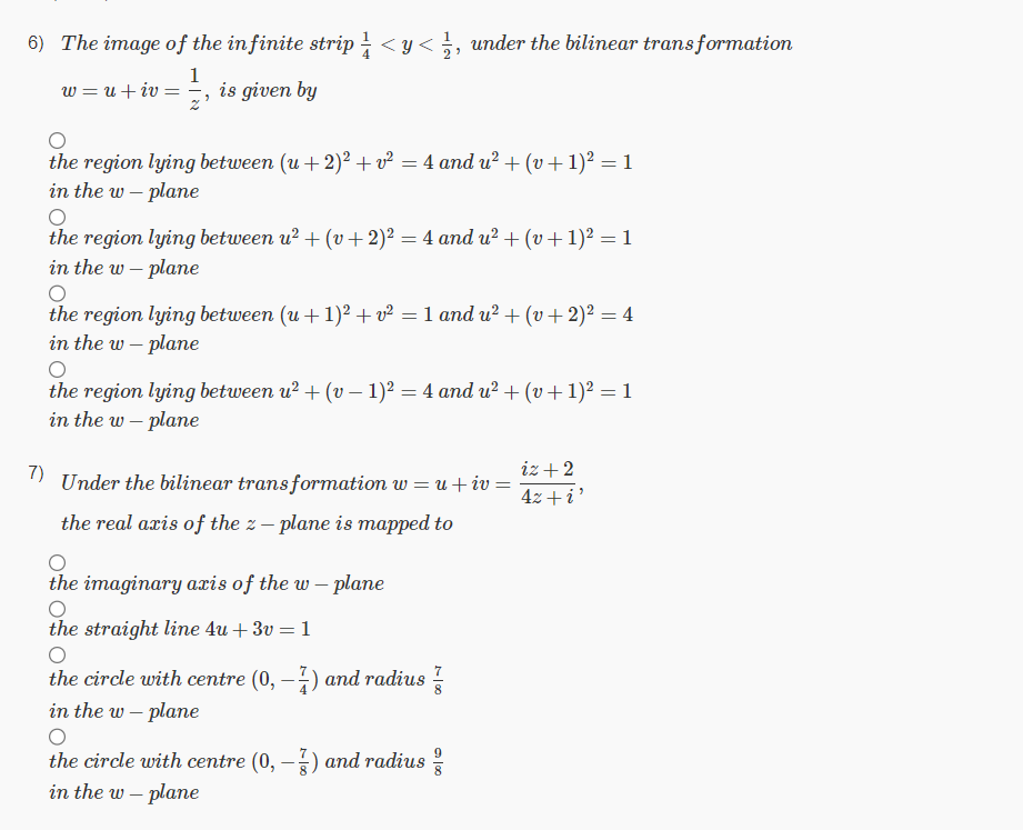 6) The image of the infinite strip <y< ½, under the bilinear transformation
1
w = u + iv =
7)
is given by
the region lying between (u + 2)² + v² = 4 and u² + (v + 1)² = 1
in the w- plane
O
the region lying between u²+ (v + 2)² = 4 and u²+ (v + 1)² = 1
in the w- plane
O
the region lying between (u + 1)² + v² = 1 and u²+ (v + 2)² = 4
in the w- plane
the region lying between u²+ (v- 1)² = 4 and u² + (v + 1)² = 1
in the w- plane
Under the bilinear transformation w = u + iv =
the real axis of the z – plane is mapped to
the imaginary axis of the w- plane
the straight line 4u+ 3v = 1
the circle with centre (0, -1) and radius
in the w- plane
O
the circle with centre (0, – 3) and radius
in the w- plane
00
iz + 2
4z + i'