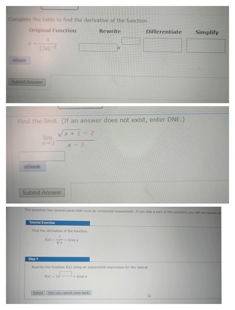 Complete the table to find the derivative of the function.
Original Function
Rewrite
eBook
y =
4
(3x)-2
Submit Answer
Find the limit. (If an answer does not exist, enter DNE.)
√x+1-2
X-3
eBook
lim
X-3
Submit Answer
This question has several parts that must be completed sequentially. If you skip a part of the question, you will not receive an
Tutorial Exercise
Find the derivative of the function.
7
f(x)=√x + 6cos x
Differentiate Simplify
Step 1
Rewrite the function f(x) using an exponential expression for the radical.
f(x) = 7x
+ 6cos x
Submit Skip (you cannot come back)