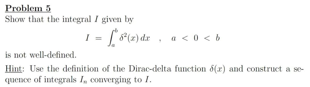 Problem 5
Show that the integral I given by
I *8² (x) dx
=
2
a < 0 <b
is not well-defined.
Hint: Use the definition of the Dirac-delta function 8(x) and construct a se-
quence of integrals In converging to I.