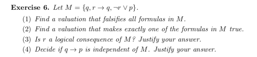 Exercise 6. Let M = {q, r → q, ¬r V p}.
(1) Find a valuation that falsifies all formulas in M.
(2) Find a valuation that makes exactly one of the formulas in M true.
(3) Is r a logical consequence of M? Justify your answer.
(4) Decide if q→p is independent of M. Justify your answer.