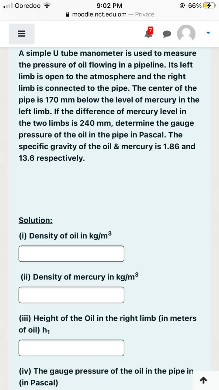 . Ooredoo
9:02 PM
moodle.nct.edu.om - Private
A simple U tube manometer is used to measure
the pressure of oil flowing in a pipeline. Its left
limb is open to the atmosphere and the right
limb is connected to the pipe. The center of the
pipe is 170 mm below the level of mercury in the
left limb. If the difference of mercury level in
the two limbs is 240 mm, determine the gauge
pressure of the oil in the pipe in Pascal. The
specific gravity of the oil & mercury is 1.86 and
13.6 respectively.
Solution:
(i) Density of oil in kg/m³
66%
(ii) Density of mercury in kg/m³
(iii) Height of the Oil in the right limb (in meters
of oil) h₁
(iv) The gauge pressure of the oil in the pipe in
(in Pascal)