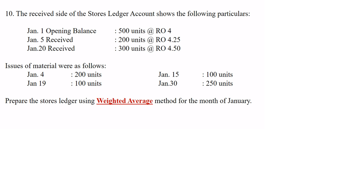 10. The received side of the Stores Ledger Account shows the following particulars:
: 500 units @ RO 4
: 200 units @ RO 4.25
: 300 units @ RO 4.50
Jan. 1 Opening Balance
Jan. 5 Received
Jan.20 Received
Issues of material were as follows:
: 200 units
: 100 units
: 100 units
: 250 units
Jan. 4
Jan. 15
Jan 19
Jan.30
Prepare the stores ledger using Weighted Average method for the month of January.
