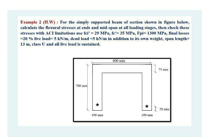 Example 2 (H.W) : For the simply supported beam of section shown in figure below,
calculate the flexural stresses at ends and mid-span at all loading stages, then check these
stresses with ACI limitations use fei' = 29 MPa, fe'= 35 MPa, Fpi= 1300 MPa, final losses
=20 % live load= 5 kN/m, dead load =5 kN/m in addition to its own weight, span length=
13 m, class U and all live load is sustained.
600 mm
75 mm
700 mm
I 50 mm
100 mm
100 mm
