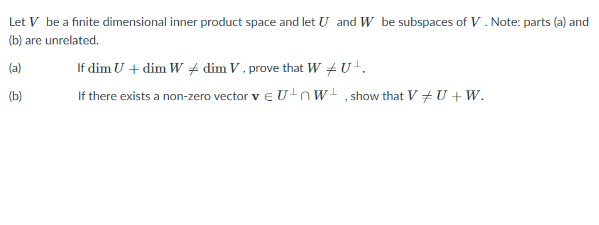 Let V be a finite dimensional inner product space and let U and W be subspaces of V . Note: parts (a) and
(b) are unrelated.
(a)
If dim U + dim W + dim V , prove that W U-.
(b)
If there exists a non-zero vector v e U+nW! , show that V +U +W.
