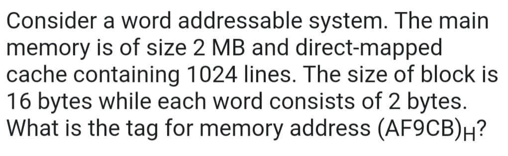 Consider a word addressable system. The main
memory is of size 2 MB and direct-mapped
cache containing 1024 lines. The size of block is
16 bytes while each word consists of 2 bytes.
What is the tag for memory address (AF9CB)H?