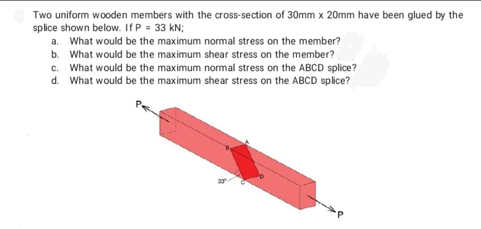 Two uniform wooden members with the cross-section of 30mm x 20mm have been glued by the
splice shown below. If P = 33 kN;
a. What would be the maximum normal stress on the member?
b. What would be the maximum shear stress on the member?
c. What would be the maximum normal stress on the ABCD splice?
What would be the maximum shear stress on the ABCD splice?
d.
33°
