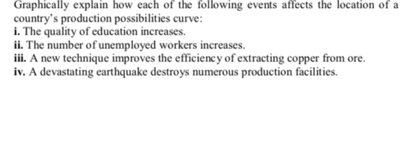 Graphically explain how each of the following events affects the location of a
country's production possibilities curve:
i. The quality of education increases.
ii. The number of unemployed workers increases.
iii. A new technique improves the efficiency of extracting copper from ore.
iv. A devastating earthquake destroys numerous production facilities.
